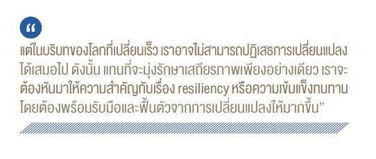 แต่ในบริบทของโลกที่เปลี่ยนเร็ว เราอาจไม่สามารถปฏิเสธการเปลี่ยนแปลง ได้เสมอไป ดังนั้น แทนที่จะมุ่งรักษาเสถียรภาพเพียงอย่างเดียว เราจะ ต้องหันมาให้ความสำคัญกับเรื่อง resiliency หรือความเข้มแข็งทนทาน โดยต้องพร้อมรับมือและฟื้นตัวจากการเปลี่ยนแปลงให้มากขึ้น"