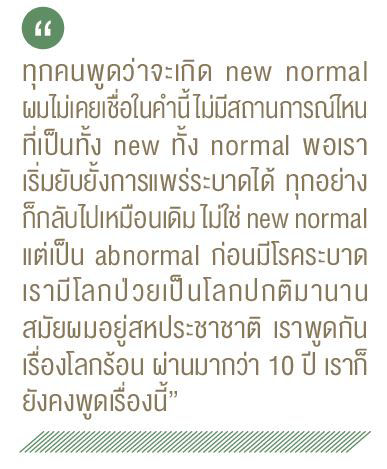 ทุกคนพูดว่าจะเกิด new normal ผมไม่เคยเชื่อในคำนี้ไม่มีสถานการณ์ไหน ที่เป็นทั้ง new ทั้ง normal wอเรา เริ่มยับยั้งการแพร่ระบาดได้ ทุกอย่าง ก็กลับไปเหมือนเดิม ไม่ใช่ new normal แต่เป็น abnormal ก่อนมีโรคระบาด เรามีโลกป่วยเป็นโลกปกติมานาน สมัยผมอยู่สหประชาชาติ เราพูดกัน เรื่องโลกร้อน ผ่านมากว่า 10 ปี เราก็ ยังคงพูดเรื่องนี้"