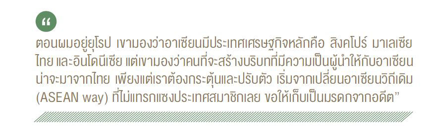 ตอนผมอยู่ยุโรป เขามองว่าอาเซียนมีประเทศเศรษฐกิจหลักคือ สิงคโปร์ มาเลเซีย ไทย และอินโดนีเซีย แต่ขามองว่าคนที่จะสร้างบริบทที่มีความเป็นผู้นำให้กับอาเซียน น่าจะมาจากไทย เพียงแต่เราต้องกระตุ้นและปรับตัว เริ่มจากเปลี่ยนอาเซียนวิถีเดิม (ASEAN way) ที่ไม่แทรกแซงประเทศสมาชิกเลย ขอให้เก็บเป็นมรดกจากอดีต"