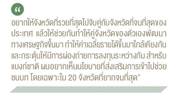 อยากให้จังหวัดที่รวยที่สุดไปจับคู่กับจังหวัดที่จนที่สุดของ ประเทศ แล้วให้ช่วยกันทำให้คู่จังหวัดของตัวเองพัฒนา ทางเศรษฐกิขึ้นมา ทำให้ค่าเฉลี่ยรายได้ขึ้นมาใกล้เคียงกัน และกระตุ้นให้มีการผ่องถ่ายการลงทุนระหว่างกัน สำหรับ แบงก์ชาติ ผมอยากเห็นนโยบายที่ส่งเสริมการเข้าไปช่วย ชนบท โดยเฉพาะใน 20 จังหวัดที่ยากจนที่สุด"