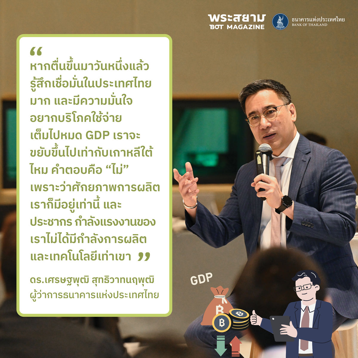 “หากตื่นขึ้นมาวันหนึ่งแล้วรู้สึกเชื่อมั่นในประเทศไทยมาก และมีความมั่นใจอยากบริโภคใช้จ่ายเต็มไปหมด GDP เราจะขยับขึ้นไปเท่ากับเกาหลีใต้ไหม คำตอบคือ “ไม่” เพราะว่าศักยภาพการผลิตเราก็มีอยู่เท่านี้ และประชากร กำลังแรงงานของเราไม่ได้มีกำลังการผลิตและเทคโนโลยีเท่าเขา” ดร.เศรษฐพุฒิกล่าว 