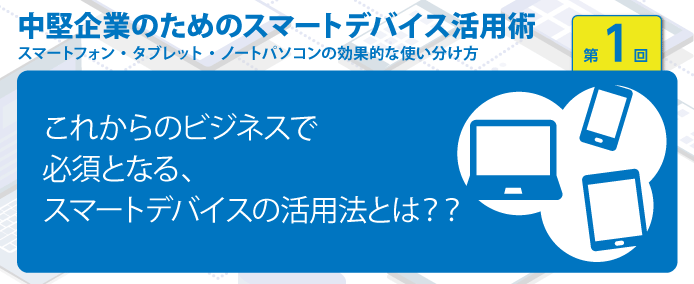 これからのビジネスで必須となる スマートデバイスの活用法とは 業務改善のヒント満載 スモールビジネス向けお役立ちコラム 法人のお客さま Kddi株式会社